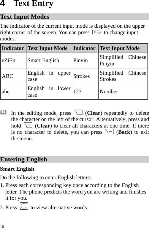  4  Text Entry Text Input Modes The indicator of the current input mode is displayed on the upper right corner of the screen. You can press   to change input modes. Indicator Text Input Mode Indicator Text Input Mode eZiEn Smart English  Pinyin Simplified ChinesePinyin ABC  English in upper case  Strokes  Simplified Chinese Strokes abc  English in lower case  123 Number   In the editing mode, press   (Clear) repeatedly to delete the character on the left of the cursor. Alternatively, press and hold   (Clear) to clear all characters at one time. If there is no character to delete, you can press   (Back) to exit the menu.  Entering English Smart English Do the following to enter English letters: 1. Press each corresponding key once according to the English letter. The phone predicts the word you are writing and finishes it for you. 2. Press    to view alternative words. 10 