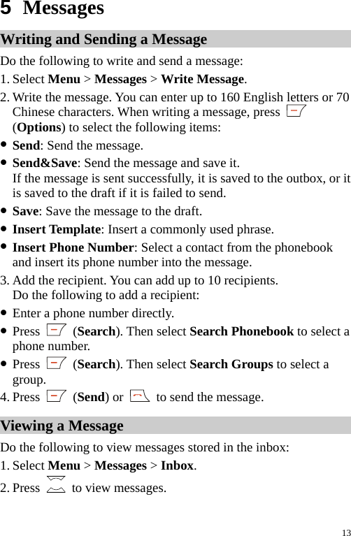  5  Messages Writing and Sending a Message Do the following to write and send a message: 1. Select Menu &gt; Messages &gt; Write Message. 2. Write the message. You can enter up to 160 English letters or 70 Chinese characters. When writing a message, press   (Options) to select the following items: z Send: Send the message. z Send&amp;Save: Send the message and save it. If the message is sent successfully, it is saved to the outbox, or it is saved to the draft if it is failed to send. z Save: Save the message to the draft. z Insert Template: Insert a commonly used phrase. z Insert Phone Number: Select a contact from the phonebook and insert its phone number into the message. 3. Add the recipient. You can add up to 10 recipients. Do the following to add a recipient: z Enter a phone number directly. z Press   (Search). Then select Search Phonebook to select a phone number. z Press   (Search). Then select Search Groups to select a group. 4. Press   (Send) or    to send the message. Viewing a Message Do the following to view messages stored in the inbox: 1. Select Menu &gt; Messages &gt; Inbox. 2. Press   to view messages. 13 