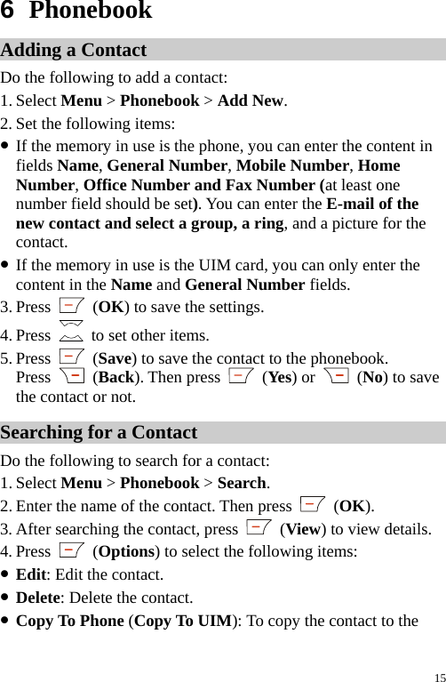  6  Phonebook Adding a Contact Do the following to add a contact: 1. Select Menu &gt; Phonebook &gt; Add New. 2. Set the following items: z If the memory in use is the phone, you can enter the content in fields Name, General Number, Mobile Number, Home Number, Office Number and Fax Number (at least one number field should be set). You can enter the E-mail of the new contact and select a group, a ring, and a picture for the contact. z If the memory in use is the UIM card, you can only enter the content in the Name and General Number fields. 3. Press   (OK) to save the settings. 4. Press    to set other items. 5. Press   (Save) to save the contact to the phonebook. Press   (Back). Then press   (Yes) or   (No) to save the contact or not. Searching for a Contact Do the following to search for a contact: 1. Select Menu &gt; Phonebook &gt; Search. 2. Enter the name of the contact. Then press   (OK). 3. After searching the contact, press   (View) to view details. 4. Press   (Options) to select the following items: z Edit: Edit the contact. z Delete: Delete the contact. z Copy To Phone (Copy To UIM): To copy the contact to the 15 