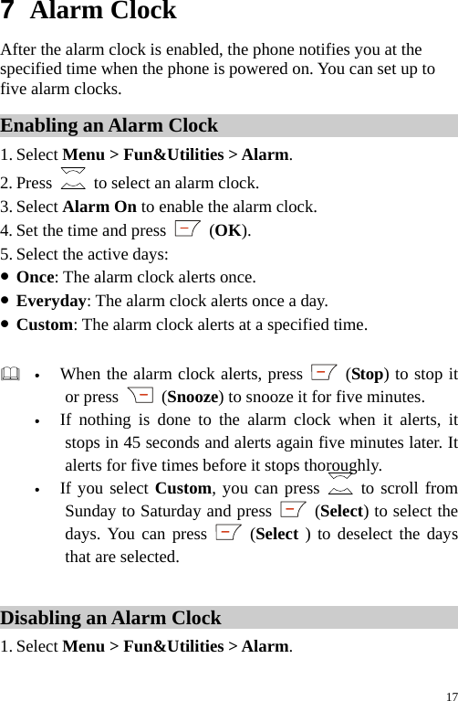  7  Alarm Clock After the alarm clock is enabled, the phone notifies you at the specified time when the phone is powered on. You can set up to five alarm clocks. Enabling an Alarm Clock 1. Select Menu &gt; Fun&amp;Utilities &gt; Alarm. 2. Press    to select an alarm clock. 3. Select Alarm On to enable the alarm clock. 4. Set the time and press   (OK). 5. Select the active days: z Once: The alarm clock alerts once. z Everyday: The alarm clock alerts once a day. z Custom: The alarm clock alerts at a specified time.   y When the alarm clock alerts, press   (Stop) to stop it or press   (Snooze) to snooze it for five minutes. y If nothing is done to the alarm clock when it alerts, it stops in 45 seconds and alerts again five minutes later. It alerts for five times before it stops thoroughly. y If you select Custom, you can press   to scroll from Sunday to Saturday and press   (Select) to select the days. You can press   (Select ) to deselect the days that are selected.  Disabling an Alarm Clock 1. Select Menu &gt; Fun&amp;Utilities &gt; Alarm. 17 