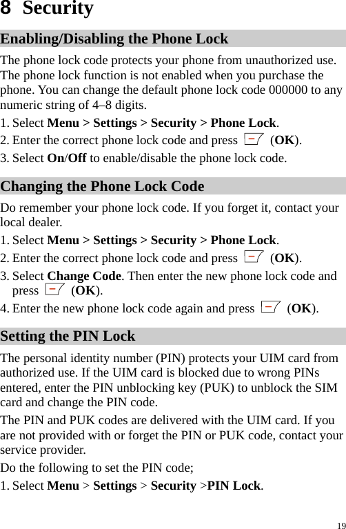  8  Security Enabling/Disabling the Phone Lock The phone lock code protects your phone from unauthorized use. The phone lock function is not enabled when you purchase the phone. You can change the default phone lock code 000000 to any numeric string of 4–8 digits. 1. Select Menu &gt; Settings &gt; Security &gt; Phone Lock. 2. Enter the correct phone lock code and press   (OK). 3. Select On/Off to enable/disable the phone lock code. Changing the Phone Lock Code Do remember your phone lock code. If you forget it, contact your local dealer. 1. Select Menu &gt; Settings &gt; Security &gt; Phone Lock. 2. Enter the correct phone lock code and press   (OK). 3. Select Change Code. Then enter the new phone lock code and press   (OK). 4. Enter the new phone lock code again and press   (OK). Setting the PIN Lock   The personal identity number (PIN) protects your UIM card from authorized use. If the UIM card is blocked due to wrong PINs entered, enter the PIN unblocking key (PUK) to unblock the SIM card and change the PIN code. The PIN and PUK codes are delivered with the UIM card. If you are not provided with or forget the PIN or PUK code, contact your service provider. Do the following to set the PIN code; 1. Select Menu &gt; Settings &gt; Security &gt;PIN Lock. 19 