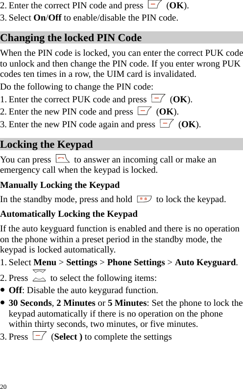  2. Enter the correct PIN code and press   (OK). 3. Select On/Off to enable/disable the PIN code. Changing the locked PIN Code When the PIN code is locked, you can enter the correct PUK code to unlock and then change the PIN code. If you enter wrong PUK codes ten times in a row, the UIM card is invalidated. Do the following to change the PIN code: 1. Enter the correct PUK code and press   (OK). 2. Enter the new PIN code and press   (OK). 3. Enter the new PIN code again and press   (OK). Locking the Keypad You can press    to answer an incoming call or make an emergency call when the keypad is locked. Manually Locking the Keypad In the standby mode, press and hold    to lock the keypad. Automatically Locking the Keypad If the auto keyguard function is enabled and there is no operation on the phone within a preset period in the standby mode, the keypad is locked automatically. 1. Select Menu &gt; Settings &gt; Phone Settings &gt; Auto Keyguard. 2. Press    to select the following items: z Off: Disable the auto keygurad function. z 30 Seconds, 2 Minutes or 5 Minutes: Set the phone to lock the keypad automatically if there is no operation on the phone within thirty seconds, two minutes, or five minutes. 3. Press   (Select ) to complete the settings 20 