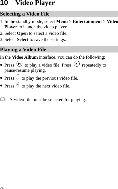  10  Video Player Selecting a Video File 1. In the standby mode, select Menu &gt; Entertainment &gt; Video Player to launch the video player. 2. Select Open to select a video file. 3. Select Select to save the settings. Playing a Video File In the Video Album interface, you can do the following: z Press    to play a video file. Press   repeatedly to pause/resume playing. z Press    to play the previous video file. z Press    to play the next video file.   A video file must be selected for playing. 24 