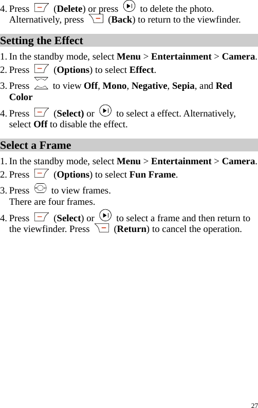  4. Press   (Delete) or press    to delete the photo. Alternatively, press   (Back) to return to the viewfinder. Setting the Effect 1. In the standby mode, select Menu &gt; Entertainment &gt; Camera. 2. Press   (Options) to select Effect. 3. Press   to view Off, Mono, Negative, Sepia, and Red Color 4. Press   (Select) or    to select a effect. Alternatively, select Off to disable the effect. Select a Frame 1. In the standby mode, select Menu &gt; Entertainment &gt; Camera. 2. Press   (Options) to select Fun Frame. 3. Press    to view frames. There are four frames. 4. Press   (Select) or    to select a frame and then return to the viewfinder. Press   (Return) to cancel the operation. 27 