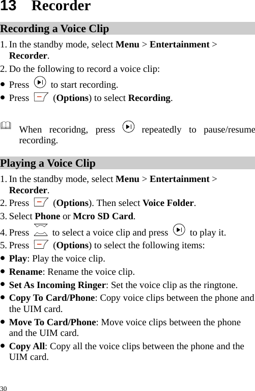  13  Recorder Recording a Voice Clip 1. In the standby mode, select Menu &gt; Entertainment &gt; Recorder. 2. Do the following to record a voice clip: z Press    to start recording. z Press   (Options) to select Recording.   When recoridng, press   repeatedly to pause/resume recording. Playing a Voice Clip 1. In the standby mode, select Menu &gt; Entertainment &gt; Recorder. 2. Press   (Options). Then select Voice Folder. 3. Select Phone or Mcro SD Card. 4. Press    to select a voice clip and press   to play it. 5. Press   (Options) to select the following items: z Play: Play the voice clip. z Rename: Rename the voice clip. z Set As Incoming Ringer: Set the voice clip as the ringtone. z Copy To Card/Phone: Copy voice clips between the phone and the UIM card. z Move To Card/Phone: Move voice clips between the phone and the UIM card. z Copy All: Copy all the voice clips between the phone and the UIM card. 30 
