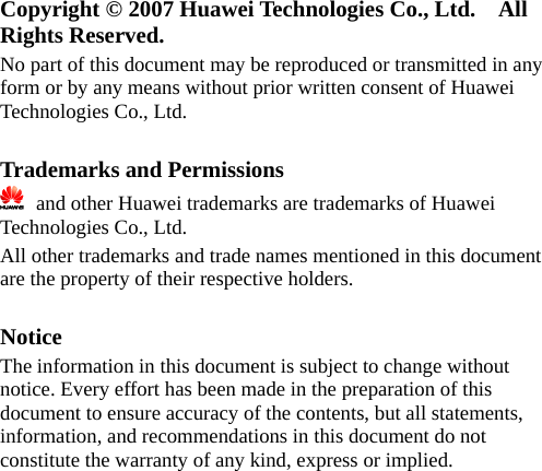 Copyright © 2007 Huawei Technologies Co., Ltd.    All Rights Reserved. No part of this document may be reproduced or transmitted in any form or by any means without prior written consent of Huawei Technologies Co., Ltd.  Trademarks and Permissions   and other Huawei trademarks are trademarks of Huawei Technologies Co., Ltd. All other trademarks and trade names mentioned in this document are the property of their respective holders.  Notice The information in this document is subject to change without notice. Every effort has been made in the preparation of this document to ensure accuracy of the contents, but all statements, information, and recommendations in this document do not constitute the warranty of any kind, express or implied.  