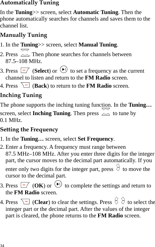  Automatically Tuning In the Tuning&gt;&gt; screen, select Automatic Tuning. Then the phone automatically searches for channels and saves them to the channel list. Manually Tuning 1. In the Tuning&gt;&gt; screen, select Manual Tuning. 2. Press  . Then phone searches for channels between   87.5–108 MHz. 3. Press   (Select) or    to set a frequency as the current channel to listen and return to the FM Radio screen. 4. Press   (Back) to return to the FM Radio screen. Inching Tuning The phone supports the inching tuning function. In the Tuning… screen, select Inching Tuning. Then press    to tune by   0.1 MHz. Setting the Frequency 1. In the Tuning… screen, select Set Frequency. 2. Enter a frequency. A frequency must range between   87.5 MHz–108 MHz. After you enter three digits for the integer part, the cursor moves to the decimal part automatically. If you enter only two digits for the integer part, press    to move the cursor to the decimal part. 3. Press   (OK) or    to complete the settings and return to the FM Radio screen. 4. Press   (Clear) to clear the settings. Press    to select the integer part or the decimal part. After the values of the integer part is cleared, the phone returns to the FM Radio screen.  34 