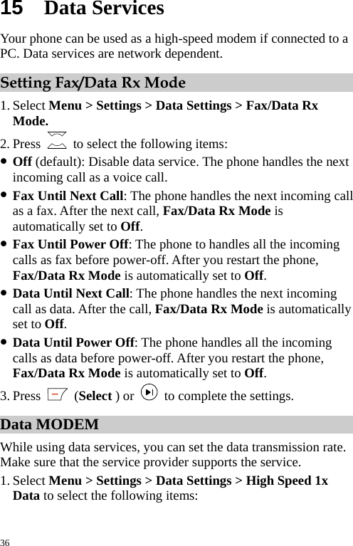  15  Data Services Your phone can be used as a high-speed modem if connected to a PC. Data services are network dependent. Setting Fax/Data Rx Mode 1. Select Menu &gt; Settings &gt; Data Settings &gt; Fax/Data Rx Mode. 2. Press    to select the following items:   z Off (default): Disable data service. The phone handles the next incoming call as a voice call. z Fax Until Next Call: The phone handles the next incoming call as a fax. After the next call, Fax/Data Rx Mode is automatically set to Off. z Fax Until Power Off: The phone to handles all the incoming calls as fax before power-off. After you restart the phone, Fax/Data Rx Mode is automatically set to Off. z Data Until Next Call: The phone handles the next incoming call as data. After the call, Fax/Data Rx Mode is automatically set to Off. z Data Until Power Off: The phone handles all the incoming calls as data before power-off. After you restart the phone, Fax/Data Rx Mode is automatically set to Off. 3. Press   (Select ) or    to complete the settings. Data MODEM While using data services, you can set the data transmission rate. Make sure that the service provider supports the service. 1. Select Menu &gt; Settings &gt; Data Settings &gt; High Speed 1x Data to select the following items:   36 