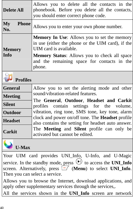  Delete All  Allows you to delete all the contacts in the phonebook. Before you delete all the contacts, you should enter correct phone code. My Phone No.  Allows you to enter your own phone number. Memory Info Memory In Use: Allows you to set the memory in use (either the phone or the UIM card), if the UIM card is available. Memory Status: Allows you to check all space and the remaining space for contacts in the phone.  Profiles General Meeting Silent Outdoor Headset Carkit Allow you to set the alerting mode and other sound/vibration-related features. The  General,  Outdoor,  Headset and Carkitprofiles contain settings for the volume, vibration, ring tone, SMS tone, key tone, alarm clock and power on/off tone. The Headset profilealso contains the setting for headset auto answer.The  Meeting and Silent profile can only be activated but cannot be edited.  U-Max Your UIM card provides UNI_Info, U-Info, and U-Magic service. In the standby mode, press    to access the UNI_Infoscreen. Alternatively, press   (Menu) to select UNI_Info. Then you can select a service. Allows you to browse the Internet, download applications, and apply other supplementary services through the services,. All the services shown in the UNI_Info screen are network 40 