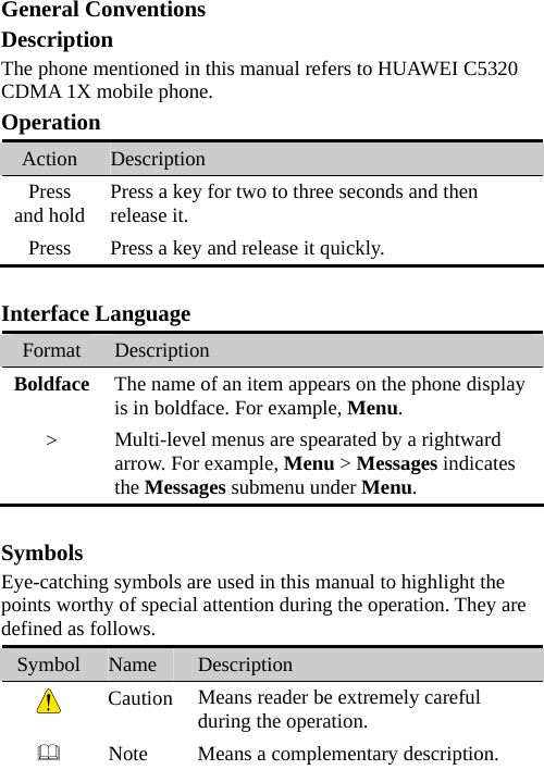 General Conventions Description The phone mentioned in this manual refers to HUAWEI C5320 CDMA 1X mobile phone. Operation Action  Description Press and hold  Press a key for two to three seconds and then release it. Press  Press a key and release it quickly.  Interface Language Format  Description Boldface  The name of an item appears on the phone display is in boldface. For example, Menu. &gt;  Multi-level menus are spearated by a rightward arrow. For example, Menu &gt; Messages indicates the Messages submenu under Menu.  Symbols Eye-catching symbols are used in this manual to highlight the points worthy of special attention during the operation. They are defined as follows. Symbol  Name  Description  Caution  Means reader be extremely careful during the operation.  Note  Means a complementary description.  