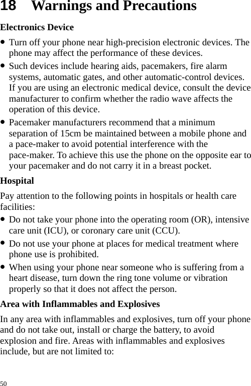 18  Warnings and Precautions Electronics Device z Turn off your phone near high-precision electronic devices. The phone may affect the performance of these devices. z Such devices include hearing aids, pacemakers, fire alarm systems, automatic gates, and other automatic-control devices. If you are using an electronic medical device, consult the device manufacturer to confirm whether the radio wave affects the operation of this device. z Pacemaker manufacturers recommend that a minimum separation of 15cm be maintained between a mobile phone and a pace-maker to avoid potential interference with the pace-maker. To achieve this use the phone on the opposite ear to your pacemaker and do not carry it in a breast pocket. Hospital Pay attention to the following points in hospitals or health care facilities: z Do not take your phone into the operating room (OR), intensive care unit (ICU), or coronary care unit (CCU). z Do not use your phone at places for medical treatment where phone use is prohibited. z When using your phone near someone who is suffering from a heart disease, turn down the ring tone volume or vibration properly so that it does not affect the person. Area with Inflammables and Explosives In any area with inflammables and explosives, turn off your phone and do not take out, install or charge the battery, to avoid explosion and fire. Areas with inflammables and explosives include, but are not limited to: 50 