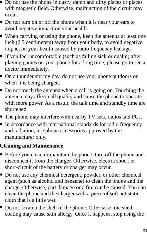  z Do not use the phone in dusty, damp and dirty places or places with magnetic field. Otherwise, malfunction of the circuit may occur. z Do not turn on or off the phone when it is near your ears to avoid negative impact on your health. z When carrying or using the phone, keep the antenna at least one inch (2.5 centimeters) away from your body, to avoid negative impact on your health caused by radio frequency leakage. z If you feel uncomfortable (such as falling sick or qualm) after playing games on your phone for a long time, please go to see a doctor immediately. z On a thunder stormy day, do not use your phone outdoors or when it is being charged. z Do not touch the antenna when a call is going on. Touching the antenna may affect call quality and cause the phone to operate with more power. As a result, the talk time and standby time are shortened. z The phone may interfere with nearby TV sets, radios and PCs. z In accordance with international standards for radio frequency and radiation, use phone accessories approved by the manufacturer only. Cleaning and Maintenance z Before you clean or maintain the phone, turn off the phone and disconnect it from the charger. Otherwise, electric shock or short-circuit of the battery or charger may occur. z Do not use any chemical detergent, powder, or other chemical agent (such as alcohol and benzene) to clean the phone and the charge. Otherwise, part damage or a fire can be caused. You can clean the phone and the charger with a piece of soft antistatic cloth that is a little wet. z Do not scratch the shell of the phone. Otherwise, the shed coating may cause skin allergy. Once it happens, stop using the 53 