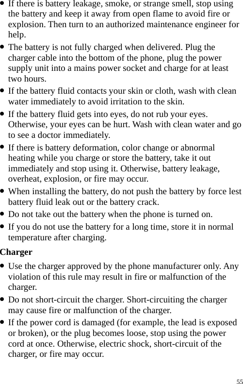  z If there is battery leakage, smoke, or strange smell, stop using the battery and keep it away from open flame to avoid fire or explosion. Then turn to an authorized maintenance engineer for help. z The battery is not fully charged when delivered. Plug the charger cable into the bottom of the phone, plug the power supply unit into a mains power socket and charge for at least two hours. z If the battery fluid contacts your skin or cloth, wash with clean water immediately to avoid irritation to the skin. z If the battery fluid gets into eyes, do not rub your eyes. Otherwise, your eyes can be hurt. Wash with clean water and go to see a doctor immediately. z If there is battery deformation, color change or abnormal heating while you charge or store the battery, take it out immediately and stop using it. Otherwise, battery leakage, overheat, explosion, or fire may occur. z When installing the battery, do not push the battery by force lest battery fluid leak out or the battery crack. z Do not take out the battery when the phone is turned on. z If you do not use the battery for a long time, store it in normal temperature after charging. Charger z Use the charger approved by the phone manufacturer only. Any violation of this rule may result in fire or malfunction of the charger. z Do not short-circuit the charger. Short-circuiting the charger may cause fire or malfunction of the charger. z If the power cord is damaged (for example, the lead is exposed or broken), or the plug becomes loose, stop using the power cord at once. Otherwise, electric shock, short-circuit of the charger, or fire may occur. 55 
