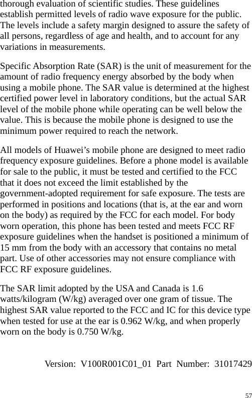  thorough evaluation of scientific studies. These guidelines establish permitted levels of radio wave exposure for the public. The levels include a safety margin designed to assure the safety of all persons, regardless of age and health, and to account for any variations in measurements. Specific Absorption Rate (SAR) is the unit of measurement for the amount of radio frequency energy absorbed by the body when using a mobile phone. The SAR value is determined at the highest certified power level in laboratory conditions, but the actual SAR level of the mobile phone while operating can be well below the value. This is because the mobile phone is designed to use the minimum power required to reach the network. All models of Huawei’s mobile phone are designed to meet radio frequency exposure guidelines. Before a phone model is available for sale to the public, it must be tested and certified to the FCC that it does not exceed the limit established by the government-adopted requirement for safe exposure. The tests are performed in positions and locations (that is, at the ear and worn on the body) as required by the FCC for each model. For body worn operation, this phone has been tested and meets FCC RF exposure guidelines when the handset is positioned a minimum of 15 mm from the body with an accessory that contains no metal part. Use of other accessories may not ensure compliance with FCC RF exposure guidelines. The SAR limit adopted by the USA and Canada is 1.6 watts/kilogram (W/kg) averaged over one gram of tissue. The highest SAR value reported to the FCC and IC for this device type when tested for use at the ear is 0.962 W/kg, and when properly worn on the body is 0.750 W/kg.  Version: V100R001C01_01 Part Number: 31017429 57 