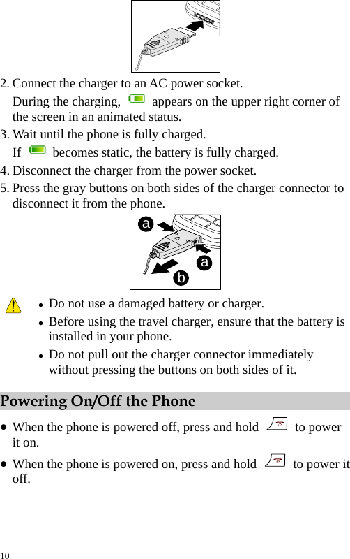   2. Connect the charger to an AC power socket. During the charging,    appears on the upper right corner of the screen in an animated status. 3. Wait until the phone is fully charged. If    becomes static, the battery is fully charged. 4. Disconnect the charger from the power socket. 5. Press the gray buttons on both sides of the charger connector to disconnect it from the phone. baa  z Do not use a damaged battery or charger. z Before using the travel charger, ensure that the battery is installed in your phone. z Do not pull out the charger connector immediately without pressing the buttons on both sides of it. Powering On/Off the Phone z When the phone is powered off, press and hold   to power it on. z When the phone is powered on, press and hold    to power it off. 10 