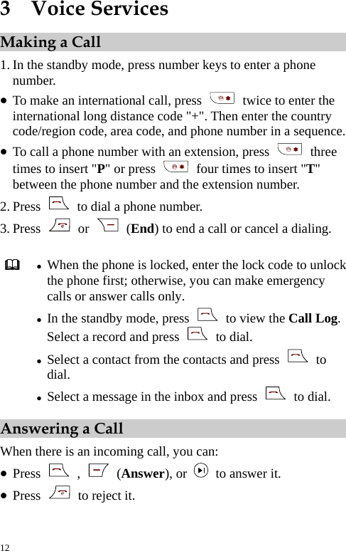  3  Voice Services Making a Call 1. In the standby mode, press number keys to enter a phone number. z To make an international call, press    twice to enter the international long distance code &quot;+&quot;. Then enter the country code/region code, area code, and phone number in a sequence. z To call a phone number with an extension, press   three times to insert &quot;P&quot; or press    four times to insert &quot;T&quot; between the phone number and the extension number. 2. Press    to dial a phone number. 3. Press   or   (End) to end a call or cancel a dialing.   z When the phone is locked, enter the lock code to unlock the phone first; otherwise, you can make emergency calls or answer calls only. z In the standby mode, press    to view the Call Log. Select a record and press   to dial. z Select a contact from the contacts and press   to dial. z Select a message in the inbox and press   to dial. Answering a Call When there is an incoming call, you can: z Press   ,   (Answer), or    to answer it. z Press   to reject it. 12 
