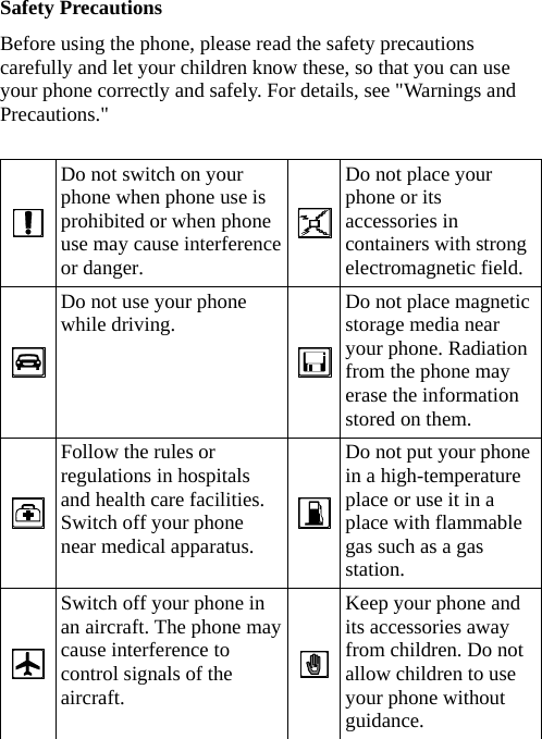 Safety Precautions Before using the phone, please read the safety precautions carefully and let your children know these, so that you can use your phone correctly and safely. For details, see &quot;Warnings and Precautions.&quot;   Do not switch on your phone when phone use is prohibited or when phone use may cause interference or danger. Do not place your phone or its accessories in containers with strong electromagnetic field.  Do not use your phone while driving.  Do not place magnetic storage media near your phone. Radiation from the phone may erase the information stored on them.  Follow the rules or regulations in hospitals and health care facilities. Switch off your phone near medical apparatus. Do not put your phone in a high-temperature place or use it in a place with flammable gas such as a gas station.  Switch off your phone in an aircraft. The phone may cause interference to control signals of the aircraft.   Keep your phone and its accessories away from children. Do not allow children to use your phone without guidance.  