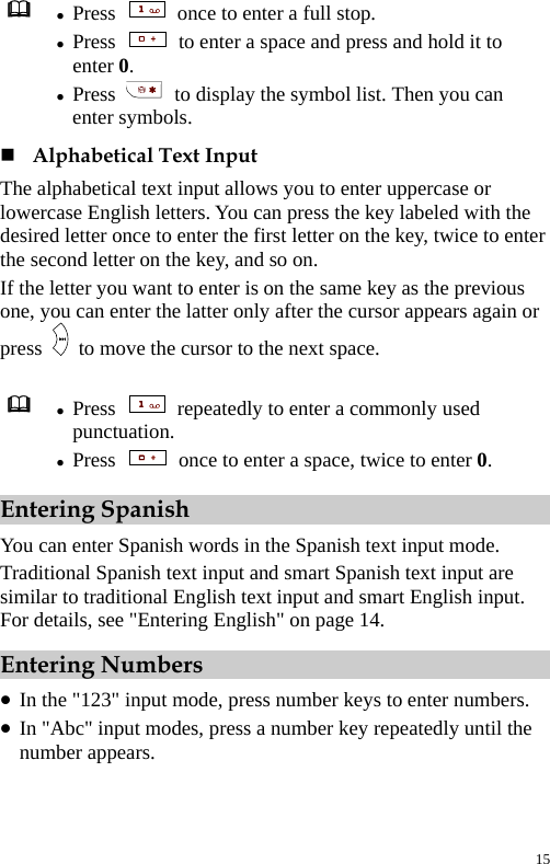   z Press    once to enter a full stop. z Press    to enter a space and press and hold it to enter 0. z Press    to display the symbol list. Then you can enter symbols.  Alphabetical Text Input The alphabetical text input allows you to enter uppercase or lowercase English letters. You can press the key labeled with the desired letter once to enter the first letter on the key, twice to enter the second letter on the key, and so on. If the letter you want to enter is on the same key as the previous one, you can enter the latter only after the cursor appears again or press    to move the cursor to the next space.   z Press    repeatedly to enter a commonly used punctuation. z Press    once to enter a space, twice to enter 0. Entering Spanish You can enter Spanish words in the Spanish text input mode. Traditional Spanish text input and smart Spanish text input are similar to traditional English text input and smart English input. For details, see &quot;Entering English&quot; on page 14. Entering Numbers z In the &quot;123&quot; input mode, press number keys to enter numbers. z In &quot;Abc&quot; input modes, press a number key repeatedly until the number appears. 15 