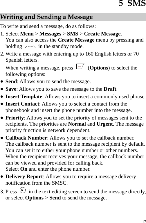  5  SMS Writing and Sending a Message To write and send a message, do as follows: 1. Select Menu &gt; Messages &gt; SMS &gt; Create Message. You can also access the Create Message menu by pressing and holding    in the standby mode. 2. Write a message with entering up to 160 English letters or 70 Spanish letters. When writing a message, press   (Options) to select the following options: z Send: Allows you to send the message. z Save: Allows you to save the message to the Draft. z Insert Template: Allows you to insert a commonly used phrase. z Insert Contact: Allows you to select a contact from the phonebook and insert the phone number into the message. z Priority: Allows you to set the priority of messages sent to the recipients. The priorities are Normal and Urgent. The message priority function is network dependent. z Callback Number: Allows you to set the callback number. The callback number is sent to the message recipient by default. You can set it to either your phone number or other numbers. When the recipient receives your message, the callback number can be viewed and provided for calling back. Select On and enter the phone number. z Delivery Report: Allows you to require a message delivery notification from the SMSC. 3. Press    in the text editing screen to send the message directly, or select Options &gt; Send to send the message. 17 