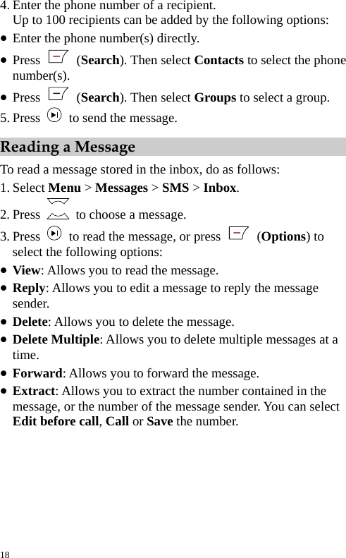 4. Enter the phone number of a recipient. Up to 100 recipients can be added by the following options: z Enter the phone number(s) directly. z Press   (Search). Then select Contacts to select the phone number(s). z Press   (Search). Then select Groups to select a group. 5. Press    to send the message. Reading a Message To read a message stored in the inbox, do as follows: 1. Select Menu &gt; Messages &gt; SMS &gt; Inbox. 2. Press    to choose a message. 3. Press    to read the message, or press   (Options) to select the following options: z View: Allows you to read the message. z Reply: Allows you to edit a message to reply the message sender. z Delete: Allows you to delete the message. z Delete Multiple: Allows you to delete multiple messages at a time. z Forward: Allows you to forward the message. z Extract: Allows you to extract the number contained in the message, or the number of the message sender. You can select Edit before call, Call or Save the number. 18 