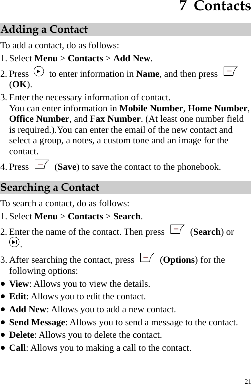  7  Contacts Adding a Contact To add a contact, do as follows: 1. Select Menu &gt; Contacts &gt; Add New. 2. Press    to enter information in Name, and then press   (OK). 3. Enter the necessary information of contact. You can enter information in Mobile Number, Home Number, Office Number, and Fax Number. (At least one number field is required.).You can enter the email of the new contact and select a group, a notes, a custom tone and an image for the contact. 4. Press   (Save) to save the contact to the phonebook. Searching a Contact To search a contact, do as follows: 1. Select Menu &gt; Contacts &gt; Search. 2. Enter the name of the contact. Then press   (Search) or . 3. After searching the contact, press   (Options) for the following options: z View: Allows you to view the details. z Edit: Allows you to edit the contact. z Add New: Allows you to add a new contact. z Send Message: Allows you to send a message to the contact. z Delete: Allows you to delete the contact. z Call: Allows you to making a call to the contact. 21 