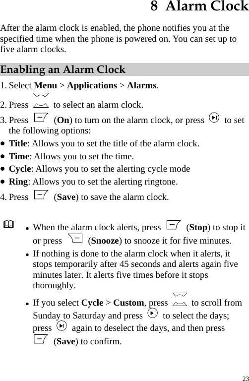  8  Alarm Clock After the alarm clock is enabled, the phone notifies you at the specified time when the phone is powered on. You can set up to five alarm clocks. Enabling an Alarm Clock 1. Select Menu &gt; Applications &gt; Alarms. 2. Press    to select an alarm clock. 3. Press   (On) to turn on the alarm clock, or press   to set the following options: z Title: Allows you to set the title of the alarm clock. z Time: Allows you to set the time. z Cycle: Allows you to set the alerting cycle mode z Ring: Allows you to set the alerting ringtone. 4. Press   (Save) to save the alarm clock.   z When the alarm clock alerts, press   (Stop) to stop it or press   (Snooze) to snooze it for five minutes. z If nothing is done to the alarm clock when it alerts, it stops temporarily after 45 seconds and alerts again five minutes later. It alerts five times before it stops thoroughly. z If you select Cycle &gt; Custom, press    to scroll from Sunday to Saturday and press    to select the days; press    again to deselect the days, and then press  (Save) to confirm.  23 