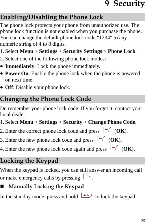  9  Security Enabling/Disabling the Phone Lock The phone lock protects your phone from unauthorized use. The phone lock function is not enabled when you purchase the phone. You can change the default phone lock code &quot;1234&quot; to any numeric string of 4 to 8 digits. 1. Select Menu &gt; Settings &gt; Security Settings &gt; Phone Lock. 2. Select one of the following phone lock modes: z Immediately: Lock the phone immediately. z Power On: Enable the phone lock when the phone is powered on next time. z Off: Disable your phone lock. Changing the Phone Lock Code Do remember your phone lock code. If you forget it, contact your local dealer. 1. Select Menu &gt; Settings &gt; Security &gt; Change Phone Code. 2. Enter the correct phone lock code and press   (OK). 3. Enter the new phone lock code and press   (OK). 4. Enter the new phone lock code again and press   (OK). Locking the Keypad When the keypad is locked, you can still answer an incoming call or make emergency calls by pressing  .  Manually Locking the Keypad In the standby mode, press and hold    to lock the keypad. 25 
