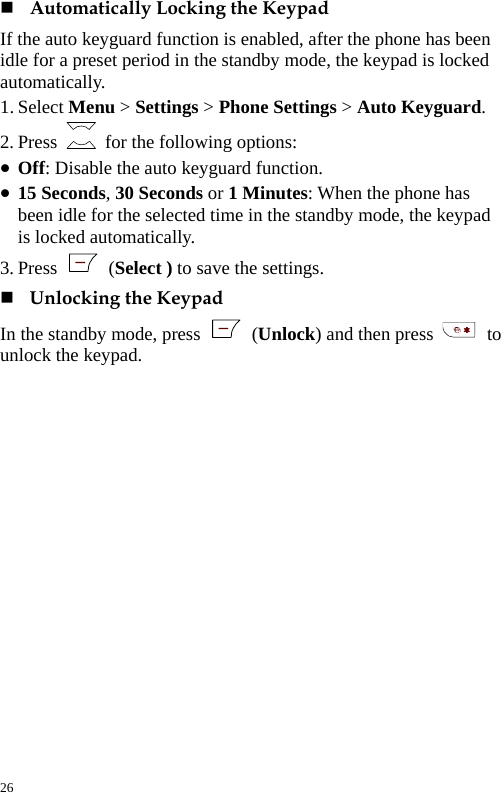   Automatically Locking the Keypad If the auto keyguard function is enabled, after the phone has been idle for a preset period in the standby mode, the keypad is locked automatically. 1. Select Menu &gt; Settings &gt; Phone Settings &gt; Auto Keyguard. 2. Press    for the following options: z Off: Disable the auto keyguard function. z 15 Seconds, 30 Seconds or 1 Minutes: When the phone has been idle for the selected time in the standby mode, the keypad is locked automatically. 3. Press   (Select ) to save the settings.  Unlocking the Keypad In the standby mode, press   (Unlock) and then press   to unlock the keypad. 26 