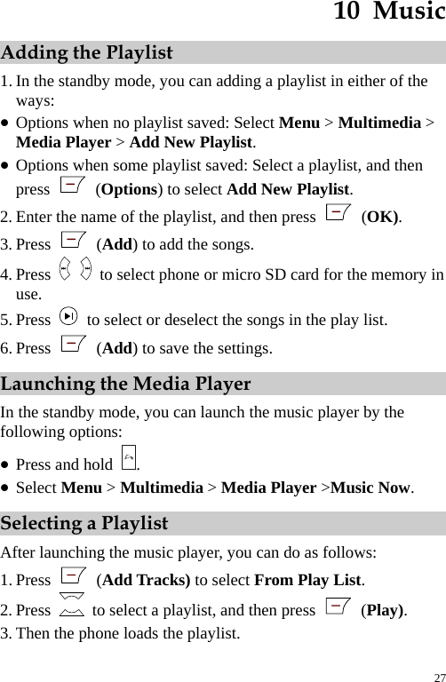  10  Music Adding the Playlist 1. In the standby mode, you can adding a playlist in either of the ways: z Options when no playlist saved: Select Menu &gt; Multimedia &gt; Media Player &gt; Add New Playlist. z Options when some playlist saved: Select a playlist, and then press   (Options) to select Add New Playlist. 2. Enter the name of the playlist, and then press   (OK). 3. Press   (Add) to add the songs. 4. Press    to select phone or micro SD card for the memory in use. 5. Press    to select or deselect the songs in the play list. 6. Press   (Add) to save the settings. Launching the Media Player In the standby mode, you can launch the music player by the following options: z Press and hold  . z Select Menu &gt; Multimedia &gt; Media Player &gt;Music Now. Selecting a Playlist After launching the music player, you can do as follows: 1. Press   (Add Tracks) to select From Play List. 2. Press    to select a playlist, and then press   (Play). 3. Then the phone loads the playlist. 27 