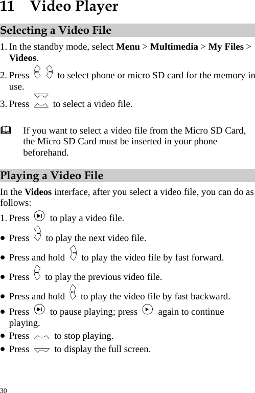  11  Video Player Selecting a Video File 1. In the standby mode, select Menu &gt; Multimedia &gt; My Files &gt; Videos. 2. Press    to select phone or micro SD card for the memory in use. 3. Press    to select a video file.   If you want to select a video file from the Micro SD Card, the Micro SD Card must be inserted in your phone beforehand. Playing a Video File In the Videos interface, after you select a video file, you can do as follows: 1. Press    to play a video file. z Press    to play the next video file. z Press and hold    to play the video file by fast forward. z Press    to play the previous video file. z Press and hold    to play the video file by fast backward. z Press    to pause playing; press    again to continue playing. z Press    to stop playing. z Press    to display the full screen. 30 