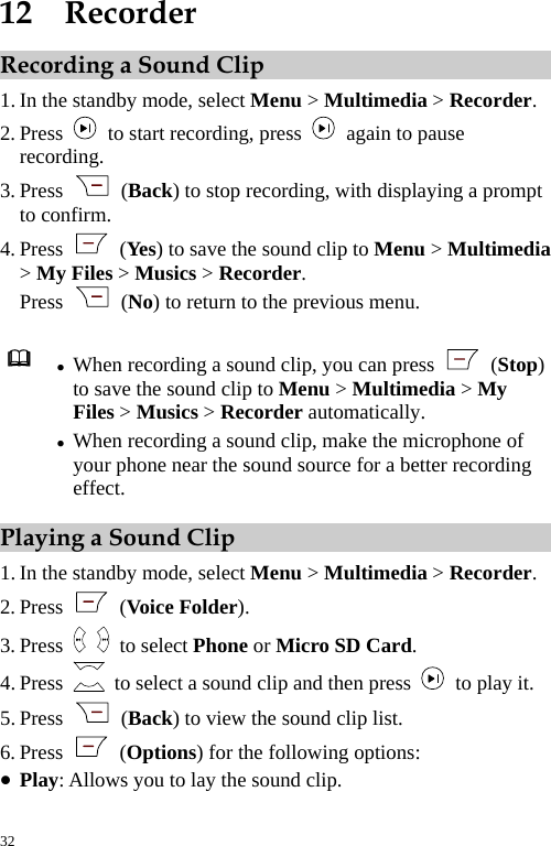  12  Recorder Recording a Sound Clip 1. In the standby mode, select Menu &gt; Multimedia &gt; Recorder. 2. Press    to start recording, press    again to pause recording. 3. Press   (Back) to stop recording, with displaying a prompt to confirm. 4. Press   (Yes) to save the sound clip to Menu &gt; Multimedia &gt; My Files &gt; Musics &gt; Recorder. Press   (No) to return to the previous menu.   z When recording a sound clip, you can press   (Stop) to save the sound clip to Menu &gt; Multimedia &gt; My Files &gt; Musics &gt; Recorder automatically. z When recording a sound clip, make the microphone of your phone near the sound source for a better recording effect. Playing a Sound Clip 1. In the standby mode, select Menu &gt; Multimedia &gt; Recorder. 2. Press   (Voice Folder). 3. Press   to select Phone or Micro SD Card. 4. Press    to select a sound clip and then press   to play it. 5. Press   (Back) to view the sound clip list. 6. Press   (Options) for the following options: z Play: Allows you to lay the sound clip. 32 