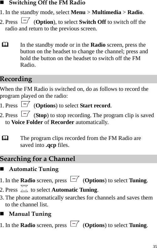   Switching Off the FM Radio 1. In the standby mode, select Menu &gt; Multimedia &gt; Radio. 2. Press   (Option), to select Switch Off to switch off the radio and return to the previous screen.   In the standby mode or in the Radio screen, press the button on the headset to change the channel; press and hold the button on the headset to switch off the FM Radio. Recording When the FM Radio is switched on, do as follows to record the program played on the radio: 1. Press   (Options) to select Start record. 2. Press   (Stop) to stop recording. The program clip is saved to Voice Folder of Recorder automatically.   The program clips recorded from the FM Radio are saved into .qcp files. Searching for a Channel  Automatic Tuning 1. In the Radio screen, press   (Options) to select Tuning. 2. Press   to select Automatic Tuning. 3. The phone automatically searches for channels and saves them to the channel list.  Manual Tuning 1. In the Radio screen, press   (Options) to select Tuning. 35 