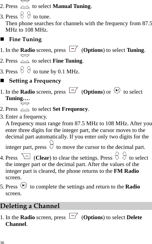  2. Press   to select Manual Tuning. 3. Press   to tune. Then phone searches for channels with the frequency from 87.5 MHz to 108 MHz.  Fine Tuning 1. In the Radio screen, press   (Options) to select Tuning. 2. Press   to select Fine Tuning. 3. Press    to tune by 0.1 MHz.  Setting a Frequency 1. In the Radio screen, press   (Options) or  to select Tuning…. 2. Press   to select Set Frequency. 3. Enter a frequency. A frequency must range from 87.5 MHz to 108 MHz. After you enter three digits for the integer part, the cursor moves to the decimal part automatically. If you enter only two digits for the integer part, press    to move the cursor to the decimal part. 4. Press   (Clear) to clear the settings. Press   to select the integer part or the decimal part. After the values of the integer part is cleared, the phone returns to the FM Radio screen. 5. Press    to complete the settings and return to the Radio screen. Deleting a Channel 1. In the Radio screen, press   (Options) to select Delete Channel. 36 