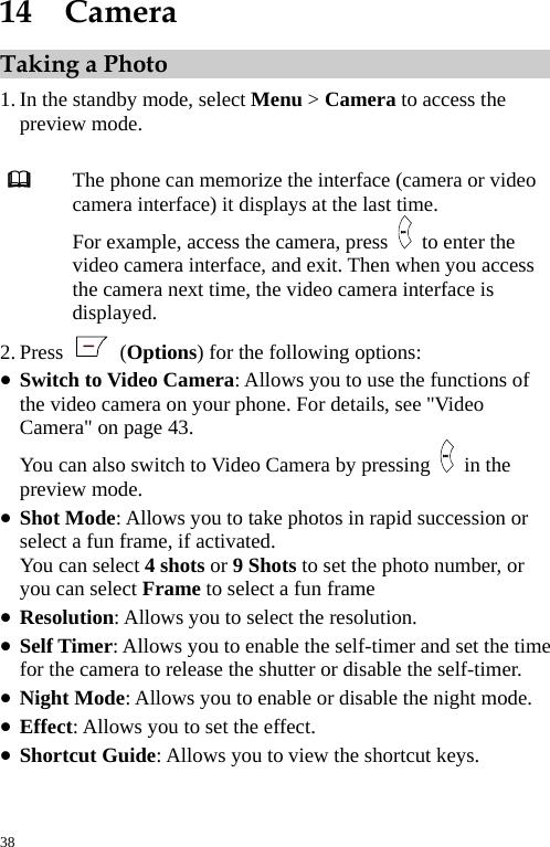  14  Camera Taking a Photo 1. In the standby mode, select Menu &gt; Camera to access the preview mode.   The phone can memorize the interface (camera or video camera interface) it displays at the last time. For example, access the camera, press   to enter the video camera interface, and exit. Then when you access the camera next time, the video camera interface is displayed. 2. Press   (Options) for the following options: z Switch to Video Camera: Allows you to use the functions of the video camera on your phone. For details, see &quot;Video Camera&quot; on page 43. You can also switch to Video Camera by pressing   in the preview mode. z Shot Mode: Allows you to take photos in rapid succession or select a fun frame, if activated. You can select 4 shots or 9 Shots to set the photo number, or you can select Frame to select a fun frame z Resolution: Allows you to select the resolution. z Self Timer: Allows you to enable the self-timer and set the time for the camera to release the shutter or disable the self-timer. z Night Mode: Allows you to enable or disable the night mode. z Effect: Allows you to set the effect. z Shortcut Guide: Allows you to view the shortcut keys. 38 