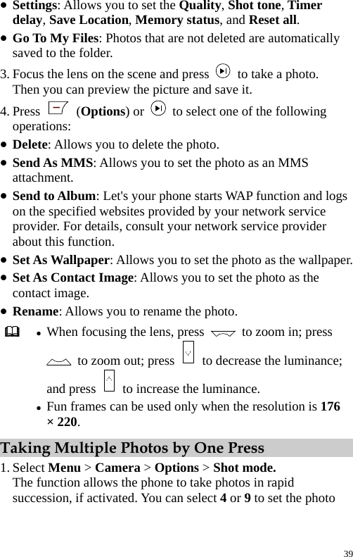  z Settings: Allows you to set the Quality, Shot tone, Timer delay, Save Location, Memory status, and Reset all. z Go To My Files: Photos that are not deleted are automatically saved to the folder. 3. Focus the lens on the scene and press    to take a photo. Then you can preview the picture and save it. 4. Press   (Options) or    to select one of the following operations: z Delete: Allows you to delete the photo. z Send As MMS: Allows you to set the photo as an MMS attachment. z Send to Album: Let&apos;s your phone starts WAP function and logs on the specified websites provided by your network service provider. For details, consult your network service provider about this function. z Set As Wallpaper: Allows you to set the photo as the wallpaper. z Set As Contact Image: Allows you to set the photo as the contact image. z Rename: Allows you to rename the photo.  z When focusing the lens, press    to zoom in; press   to zoom out; press    to decrease the luminance; and press    to increase the luminance. z Fun frames can be used only when the resolution is 176 × 220. Taking Multiple Photos by One Press 1. Select Menu &gt; Camera &gt; Options &gt; Shot mode. The function allows the phone to take photos in rapid succession, if activated. You can select 4 or 9 to set the photo 39 