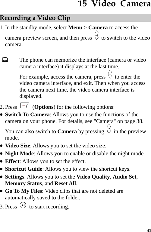  15  Video  Camera Recording a Video Clip 1. In the standby mode, select Menu &gt; Camera to access the camera preview screen, and then press    to switch to the video camera.   The phone can memorize the interface (camera or video camera interface) it displays at the last time. For example, access the camera, press   to enter the video camera interface, and exit. Then when you access the camera next time, the video camera interface is displayed. 2. Press   (Options) for the following options: z Switch To Camera: Allows you to use the functions of the camera on your phone. For details, see &quot;Camera&quot; on page 38. You can also switch to Camera by pressing    in the preview mode.  z Video Size: Allows you to set the video size. z Night Mode: Allows you to enable or disable the night mode. z Effect: Allows you to set the effect. z Shortcut Guide: Allows you to view the shortcut keys. z Settings: Allows you to set the Video Quality, Audio Set, Memory Status, and Reset All. z Go To My Files: Video clips that are not deleted are automatically saved to the folder. 3. Press    to start recording. 43 