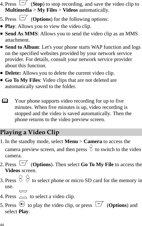  4. Press   (Stop) to stop recording, and save the video clip to Multimedia &gt; My Files &gt; Videos automatically. 5. Press   (Options) for the following options: z Play: Allows you to view the video clip. z Send As MMS: Allows you to send the video clip as an MMS attachment. z Send to Album: Let&apos;s your phone starts WAP function and logs on the specified websites provided by your network service provider. For details, consult your network service provider about this function. z Delete: Allows you to delete the current video clip. z Go To My Files: Video clips that are not deleted are automatically saved to the folder.   Your phone supports video recording for up to five minutes. When five minutes is up, video recording is stopped and the video is saved automatically. Then the phone returns to the video preview screen. Playing a Video Clip 1. In the standby mode, select Menu &gt; Camera to access the camera preview screen, and then press    to switch to the video camera. 2. Press   (Options). Then select Go To My File to access the Videos screen. 3. Press    to select phone or micro SD card for the memory in use. 4. Press    to select a video clip. 5. Press    to play the video clip, or press   (Options) and select Play.  44 