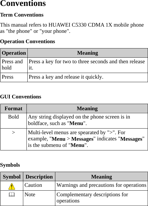 Conventions Term Conventions This manual refers to HUAWEI C5330 CDMA 1X mobile phone as &quot;the phone&quot; or &quot;your phone&quot;. Operation Conventions Operation  Meaning Press and hold  Press a key for two to three seconds and then release it. Press  Press a key and release it quickly.  GUI Conventions Format  Meaning Bold  Any string displayed on the phone screen is in boldface, such as &quot;Menu&quot;. &gt;  Multi-level menus are spearated by &quot;&gt;&quot;. For example, &quot;Menu &gt; Messages&quot; indicates &quot;Messages&quot; is the submenu of &quot;Menu&quot;.  Symbols Symbol  Description  Meaning  Caution  Warnings and precautions for operations Note  Complementary descriptions for operations  