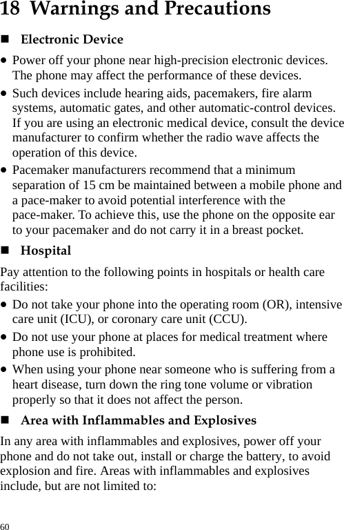  18  Warnings and Precautions  Electronic Device   z Power off your phone near high-precision electronic devices. The phone may affect the performance of these devices.   z Such devices include hearing aids, pacemakers, fire alarm systems, automatic gates, and other automatic-control devices. If you are using an electronic medical device, consult the device manufacturer to confirm whether the radio wave affects the operation of this device.   z Pacemaker manufacturers recommend that a minimum separation of 15 cm be maintained between a mobile phone and a pace-maker to avoid potential interference with the pace-maker. To achieve this, use the phone on the opposite ear to your pacemaker and do not carry it in a breast pocket.    Hospital  Pay attention to the following points in hospitals or health care facilities:  z Do not take your phone into the operating room (OR), intensive care unit (ICU), or coronary care unit (CCU).   z Do not use your phone at places for medical treatment where phone use is prohibited.   z When using your phone near someone who is suffering from a heart disease, turn down the ring tone volume or vibration properly so that it does not affect the person.    Area with Inflammables and Explosives   In any area with inflammables and explosives, power off your phone and do not take out, install or charge the battery, to avoid explosion and fire. Areas with inflammables and explosives include, but are not limited to:   60 