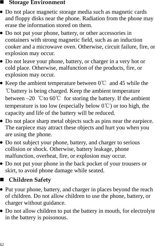   Storage Environment   z Do not place magnetic storage media such as magnetic cards and floppy disks near the phone. Radiation from the phone may erase the information stored on them.   z Do not put your phone, battery, or other accessories in containers with strong magnetic field, such as an induction cooker and a microwave oven. Otherwise, circuit failure, fire, or explosion may occur.   z Do not leave your phone, battery, or charger in a very hot or cold place. Otherwise, malfunction of the products, fire, or explosion may occur.   z Keep the ambient temperature between 0℃ and 45 while the ℃battery is being charged. Keep the ambient temperature between –20  ℃to 60℃ for storing the battery. If the ambient temperature is too low (especially below 0℃) or too high, the capacity and life of the battery will be reduced.   z Do not place sharp metal objects such as pins near the earpiece. The earpiece may attract these objects and hurt you when you are using the phone.   z Do not subject your phone, battery, and charger to serious collision or shock. Otherwise, battery leakage, phone malfunction, overheat, fire, or explosion may occur.   z Do not put your phone in the back pocket of your trousers or skirt, to avoid phone damage while seated.    Children Safety   z Put your phone, battery, and charger in places beyond the reach of children. Do not allow children to use the phone, battery, or charger without guidance.   z Do not allow children to put the battery in mouth, for electrolyte in the battery is poisonous.   62 