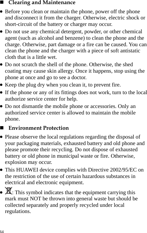   Clearing and Maintenance   z Before you clean or maintain the phone, power off the phone and disconnect it from the charger. Otherwise, electric shock or short-circuit of the battery or charger may occur.   z Do not use any chemical detergent, powder, or other chemical agent (such as alcohol and benzene) to clean the phone and the charge. Otherwise, part damage or a fire can be caused. You can clean the phone and the charger with a piece of soft antistatic cloth that is a little wet.   z Do not scratch the shell of the phone. Otherwise, the shed coating may cause skin allergy. Once it happens, stop using the phone at once and go to see a doctor.   z Keep the plug dry when you clean it, to prevent fire.   z If the phone or any of its fittings does not work, turn to the local authorize service center for help.   z Do not dismantle the mobile phone or accessories. Only an authorized service center is allowed to maintain the mobile phone.   Environment Protection   z Please observe the local regulations regarding the disposal of your packaging materials, exhausted battery and old phone and please promote their recycling. Do not dispose of exhausted battery or old phone in municipal waste or fire. Otherwise, explosion may occur.   z This HUAWEI device complies with Directive 2002/95/EC on the restriction of the use of certain hazardous substances in electrical and electronic equipment.   z : This symbol indicates that the equipment carrying this mark must NOT be thrown into general waste but should be collected separately and properly recycled under local regulations.  64 