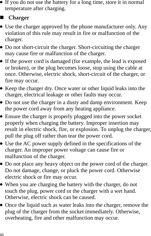  z If you do not use the battery for a long time, store it in normal temperature after charging.    Charger  z Use the charger approved by the phone manufacturer only. Any violation of this rule may result in fire or malfunction of the charger.  z Do not short-circuit the charger. Short-circuiting the charger may cause fire or malfunction of the charger.   z If the power cord is damaged (for example, the lead is exposed or broken), or the plug becomes loose, stop using the cable at once. Otherwise, electric shock, short-circuit of the charger, or fire may occur.   z Keep the charger dry. Once water or other liquid leaks into the charger, electrical leakage or other faults may occur.   z Do not use the charger in a dusty and damp environment. Keep the power cord away from any heating appliance.   z Ensure the charger is properly plugged into the power socket properly when charging the battery. Improper insertion may result in electric shock, fire, or explosion. To unplug the charger, pull the plug off rather than tear the power cord.   z Use the AC power supply defined in the specifications of the charger. An improper power voltage can cause fire or malfunction of the charger.   z Do not place any heavy object on the power cord of the charger. Do not damage, change, or pluck the power cord. Otherwise electric shock or fire may occur.   z When you are charging the battery with the charger, do not touch the plug, power cord or the charger with a wet hand. Otherwise, electric shock can be caused.   z Once the liquid such as water leaks into the charger, remove the plug of the charger from the socket immediately. Otherwise, overheating, fire and other malfunction may occur.   66 