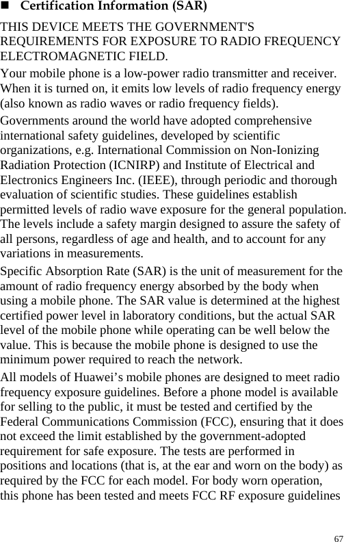   Certification Information (SAR)   THIS DEVICE MEETS THE GOVERNMENT&apos;S REQUIREMENTS FOR EXPOSURE TO RADIO FREQUENCY ELECTROMAGNETIC FIELD.   Your mobile phone is a low-power radio transmitter and receiver. When it is turned on, it emits low levels of radio frequency energy (also known as radio waves or radio frequency fields).   Governments around the world have adopted comprehensive international safety guidelines, developed by scientific organizations, e.g. International Commission on Non-Ionizing Radiation Protection (ICNIRP) and Institute of Electrical and Electronics Engineers Inc. (IEEE), through periodic and thorough evaluation of scientific studies. These guidelines establish permitted levels of radio wave exposure for the general population. The levels include a safety margin designed to assure the safety of all persons, regardless of age and health, and to account for any variations in measurements.  Specific Absorption Rate (SAR) is the unit of measurement for the amount of radio frequency energy absorbed by the body when using a mobile phone. The SAR value is determined at the highest certified power level in laboratory conditions, but the actual SAR level of the mobile phone while operating can be well below the value. This is because the mobile phone is designed to use the minimum power required to reach the network.   All models of Huawei’s mobile phones are designed to meet radio frequency exposure guidelines. Before a phone model is available for selling to the public, it must be tested and certified by the Federal Communications Commission (FCC), ensuring that it does not exceed the limit established by the government-adopted requirement for safe exposure. The tests are performed in positions and locations (that is, at the ear and worn on the body) as required by the FCC for each model. For body worn operation, this phone has been tested and meets FCC RF exposure guidelines 67 