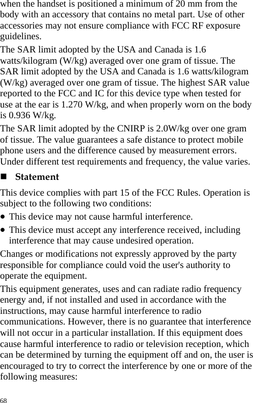  when the handset is positioned a minimum of 20 mm from the body with an accessory that contains no metal part. Use of other accessories may not ensure compliance with FCC RF exposure guidelines.  The SAR limit adopted by the USA and Canada is 1.6 watts/kilogram (W/kg) averaged over one gram of tissue. The SAR limit adopted by the USA and Canada is 1.6 watts/kilogram (W/kg) averaged over one gram of tissue. The highest SAR value reported to the FCC and IC for this device type when tested for use at the ear is 1.270 W/kg, and when properly worn on the body is 0.936 W/kg.   The SAR limit adopted by the CNIRP is 2.0W/kg over one gram of tissue. The value guarantees a safe distance to protect mobile phone users and the difference caused by measurement errors. Under different test requirements and frequency, the value varies.    Statement  This device complies with part 15 of the FCC Rules. Operation is subject to the following two conditions:   z This device may not cause harmful interference.   z This device must accept any interference received, including interference that may cause undesired operation.   Changes or modifications not expressly approved by the party responsible for compliance could void the user&apos;s authority to operate the equipment.   This equipment generates, uses and can radiate radio frequency energy and, if not installed and used in accordance with the instructions, may cause harmful interference to radio communications. However, there is no guarantee that interference will not occur in a particular installation. If this equipment does cause harmful interference to radio or television reception, which can be determined by turning the equipment off and on, the user is encouraged to try to correct the interference by one or more of the following measures: 68 