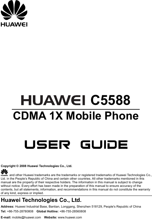        C5588 CDMA 1X Mobile Phone     Copyright © 2008 Huawei Technologies Co., Ltd.   and other Huawei trademarks are the trademarks or registered trademarks of Huawei Technologies Co., Ltd. in the People’s Republic of China and certain other countries. All other trademarks mentioned in this manual are the property of their respective holders. The information in this manual is subject to change without notice. Every effort has been made in the preparation of this manual to ensure accuracy of the contents, but all statements, information, and recommendations in this manual do not constitute the warranty of any kind, express or implied. Huawei Technologies Co., Ltd. Address: Huawei Industrial Base, Bantian, Longgang, Shenzhen 518129, People&apos;s Republic of China Tel: +86-755-28780808    Global Hotline: +86-755-28560808 E-mail: mobile@huawei.com  Website: www.huawei.com 