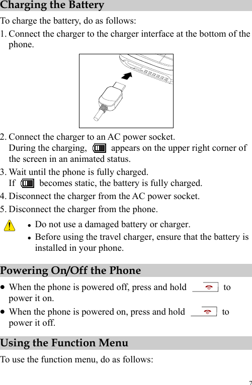 7 Charging the Battery To charge the battery, do as follows: 1. Connect the charger to the charger interface at the bottom of the phone.  2. Connect the charger to an AC power socket. During the charging,    appears on the upper right corner of the screen in an animated status. 3. Wait until the phone is fully charged. If    becomes static, the battery is fully charged. 4. Disconnect the charger from the AC power socket. 5. Disconnect the charger from the phone.  z Do not use a damaged battery or charger. z Before using the travel charger, ensure that the battery is installed in your phone. Powering On/Off the Phone z When the phone is powered off, press and hold   to power it on. z When the phone is powered on, press and hold   to power it off. Using the Function Menu To use the function menu, do as follows: 