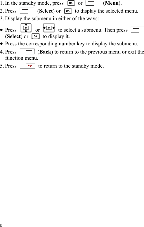  8 1. In the standby mode, press   or   (Menu). 2. Press   (Select) or    to display the selected menu. 3. Display the submenu in either of the ways: z Press   or    to select a submenu. Then press   (Select) or   to display it. z Press the corresponding number key to display the submenu. 4. Press   (Back) to return to the previous menu or exit the function menu. 5. Press    to return to the standby mode. 