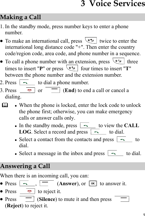  9 3  Voice Services Making a Call 1. In the standby mode, press number keys to enter a phone number. z To make an international call, press    twice to enter the international long distance code &quot;+&quot;. Then enter the country code/region code, area code, and phone number in a sequence. z To call a phone number with an extension, press   three times to insert &quot;P&quot; or press    four times to insert &quot;T&quot; between the phone number and the extension number. 2. Press    to dial a phone number. 3. Press   or   (End) to end a call or cancel a dialing.  z When the phone is locked, enter the lock code to unlock the phone first; otherwise, you can make emergency calls or answer calls only. z In the standby mode, press    to view the CALL LOG. Select a record and press   to dial. z Select a contact from the contacts and press   to dial. z Select a message in the inbox and press   to dial.Answering a Call When there is an incoming call, you can: z Press  ,   (Answer), or    to answer it. z Press   to reject it. z Press   (Silence) to mute it and then press   (Reject) to reject it. 