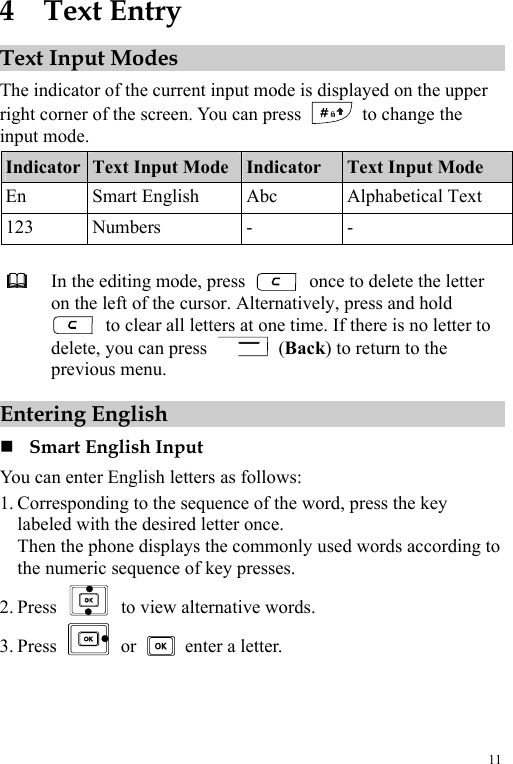  11 4  Text Entry Text Input Modes The indicator of the current input mode is displayed on the upper right corner of the screen. You can press   to change the input mode. Indicator  Text Input Mode Indicator  Text Input Mode En Smart English Abc  Alphabetical Text 123 Numbers  -  -   In the editing mode, press    once to delete the letter on the left of the cursor. Alternatively, press and hold   to clear all letters at one time. If there is no letter to delete, you can press   (Back) to return to the previous menu. Entering English  Smart English Input You can enter English letters as follows: 1. Corresponding to the sequence of the word, press the key labeled with the desired letter once. Then the phone displays the commonly used words according to the numeric sequence of key presses. 2. Press    to view alternative words. 3. Press   or   enter a letter. 