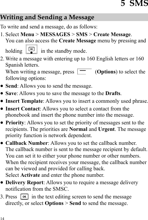  14 5  SMS Writing and Sending a Message To write and send a message, do as follows: 1. Select Menu &gt; MESSAGES &gt; SMS &gt; Create Message. You can also access the Create Message menu by pressing and holding    in the standby mode. 2. Write a message with entering up to 160 English letters or 160 Spanish letters. When writing a message, press   (Options) to select the following options: z Send: Allows you to send the message. z Save: Allows you to save the message to the Drafts. z Insert Template: Allows you to insert a commonly used phrase. z Insert Contact: Allows you to select a contact from the phonebook and insert the phone number into the message. z Priority: Allows you to set the priority of messages sent to the recipients. The priorities are Normal and Urgent. The message priority function is network dependent. z Callback Number: Allows you to set the callback number. The callback number is sent to the message recipient by default. You can set it to either your phone number or other numbers. When the recipient receives your message, the callback number can be viewed and provided for calling back. Select Activate and enter the phone number. z Delivery Report: Allows you to require a message delivery notification from the SMSC. 3. Press    in the text editing screen to send the message directly, or select Options &gt; Send to send the message. 